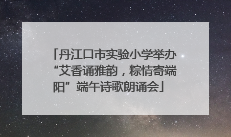 丹江口市实验小学举办“艾香诵雅韵，粽情寄端阳”端午诗歌朗诵会