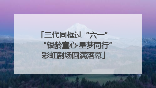 三代同框过“六一” “银龄童心·星梦同行”彩虹剧场圆满落幕
