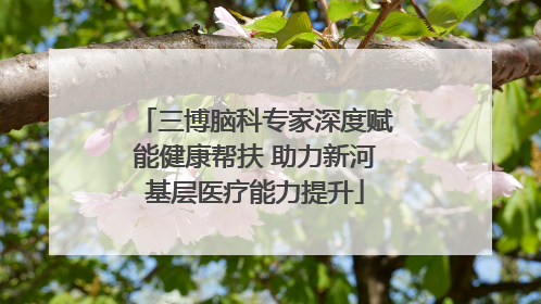 三博脑科专家深度赋能健康帮扶 助力新河基层医疗能力提升