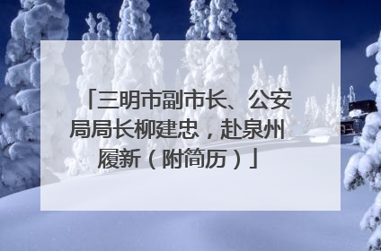 三明市副市长、公安局局长柳建忠，赴泉州履新（附简历）