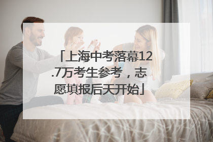 上海中考落幕12.7万考生参考，志愿填报后天开始