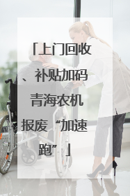 上门回收、补贴加码 青海农机报废“加速跑”
