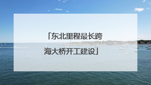东北里程最长跨海大桥开工建设