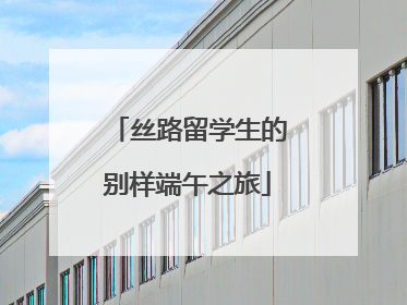 丝路留学生的别样端午之旅
