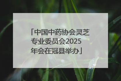中国中药协会灵芝专业委员会2025年会在冠县举办