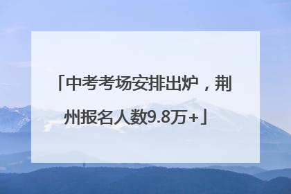 中考考场安排出炉，荆州报名人数9.8万+