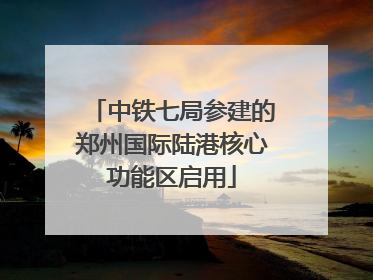 中铁七局参建的郑州国际陆港核心功能区启用