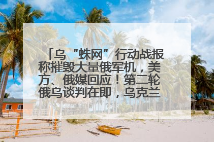 乌“蛛网”行动战报称摧毁大量俄军机，美方、俄媒回应！第二轮俄乌谈判在即，乌克兰提出三大诉求