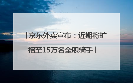 京东外卖宣布：近期将扩招至15万名全职骑手