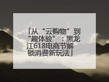 从“云购物”到“趣体验”：黑龙江618电商节解锁消费新玩法