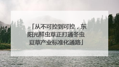 从不可控到可控，东阳光鲜虫草正打通冬虫夏草产业标准化通路