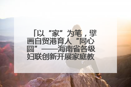 以“家”为笔，擘画自贸港育人“同心圆”——海南省各级妇联创新开展家庭教育宣传周活动