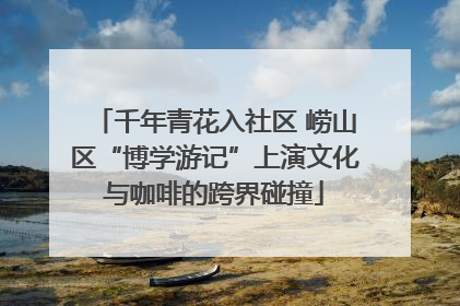 千年青花入社区 崂山区“博学游记”上演文化与咖啡的跨界碰撞