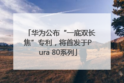 华为公布“一底双长焦”专利，将首发于Pura 80系列