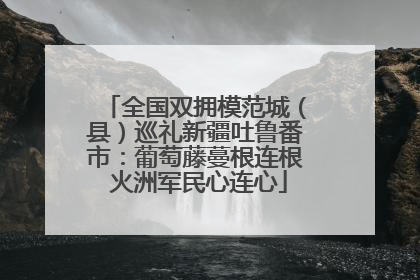 全国双拥模范城（县）巡礼新疆吐鲁番市：葡萄藤蔓根连根 火洲军民心连心