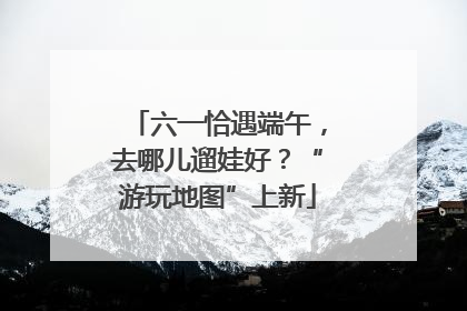 六一恰遇端午，去哪儿遛娃好？“游玩地图”上新