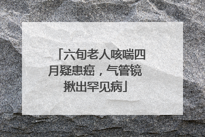 六旬老人咳喘四月疑患癌，气管镜揪出罕见病