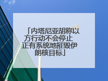 内塔尼亚胡称以方行动不会停止 正有系统地摧毁伊朗核目标