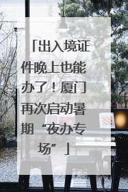 出入境证件晚上也能办了！厦门再次启动暑期“夜办专场”