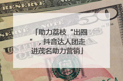助力荔枝“出圈”，抖音达人团走进茂名助力营销
