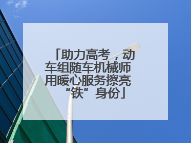 助力高考，动车组随车机械师用暖心服务擦亮“铁”身份