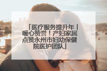医疗服务提升年丨暖心赞誉！产妇家属点赞永州市妇幼保健院医护团队