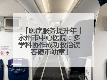 医疗服务提升年丨永州市中心医院：多学科协作成功救治误吞硬币幼童