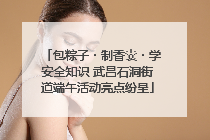 包粽子・制香囊・学安全知识 武昌石洞街道端午活动亮点纷呈