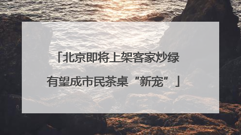 北京即将上架客家炒绿 有望成市民茶桌“新宠”
