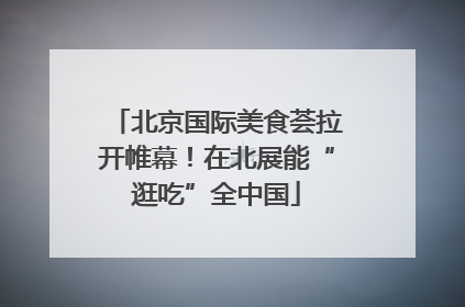 北京国际美食荟拉开帷幕！在北展能“逛吃”全中国