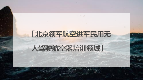 北京领军航空进军民用无人驾驶航空器培训领域
