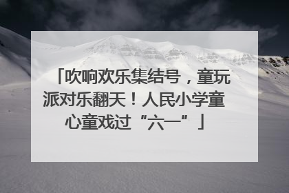 吹响欢乐集结号，童玩派对乐翻天！人民小学童心童戏过“六一”