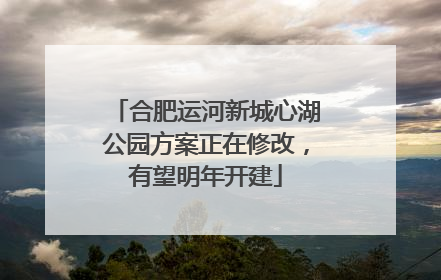 合肥运河新城心湖公园方案正在修改，有望明年开建