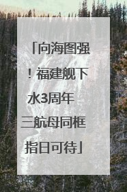 向海图强！福建舰下水3周年 三航母同框指日可待