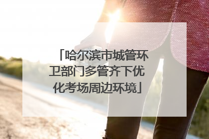 哈尔滨市城管环卫部门多管齐下优化考场周边环境