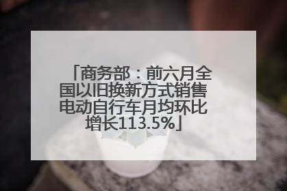 商务部：前六月全国以旧换新方式销售电动自行车月均环比增长113.5%