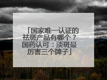 国家唯一认证的祛斑产品有哪个？国药认可：淡斑最厉害三个牌子