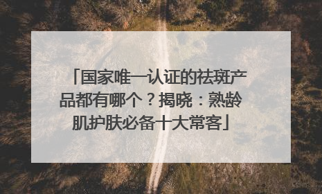 国家唯一认证的祛斑产品都有哪个？揭晓：熟龄肌护肤必备十大常客