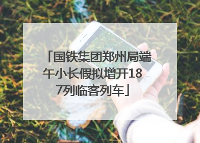 国铁集团郑州局端午小长假拟增开187列临客列车