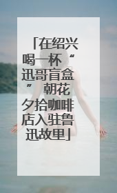 在绍兴喝一杯“迅哥盲盒” 朝花夕拾咖啡店入驻鲁迅故里