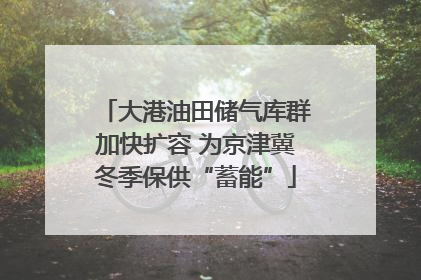 大港油田储气库群加快扩容 为京津冀冬季保供“蓄能”