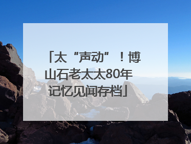 太“声动”！博山石老太太80年记忆见闻存档