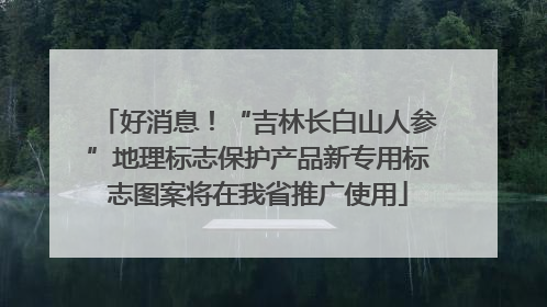 好消息！“吉林长白山人参”地理标志保护产品新专用标志图案将在我省推广使用