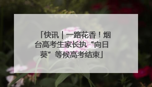 快讯｜一路花香！烟台高考生家长执“向日葵”等候高考结束