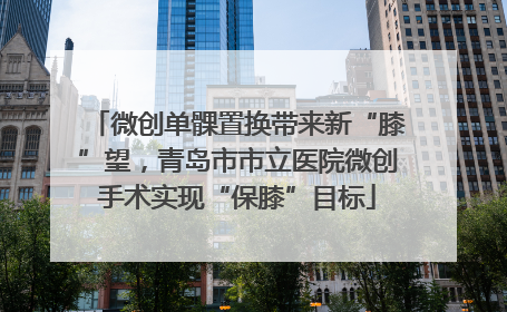 微创单髁置换带来新“膝”望，青岛市市立医院微创手术实现“保膝”目标