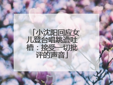 小沈阳回应女儿登台唱跳遭吐槽：接受一切批评的声音