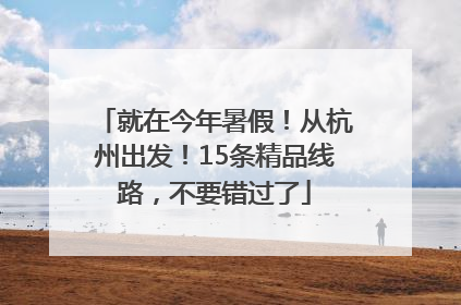 就在今年暑假！从杭州出发！15条精品线路，不要错过了