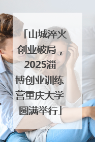 山城淬火创业破局，2025淄博创业训练营重庆大学圆满举行