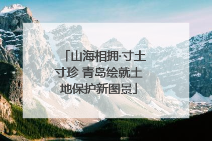 山海相拥·寸土寸珍 青岛绘就土地保护新图景