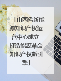 山西省新能源知识产权运营中心成立 打造能源革命知识产权新引擎
